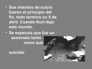 • Sus intentos de suicio
fueron el principio del
fin, todo termino un 5 de
abril. Cuando Kurt dejo
este mundo.
• Se especula que fue un
asesinato tanto
como que fue
un
suicidio
 