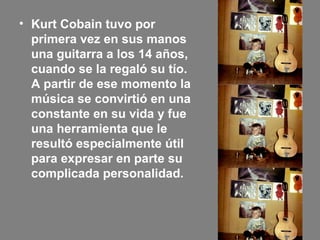 • Kurt Cobain tuvo por
primera vez en sus manos
una guitarra a los 14 años,
cuando se la regaló su tío.
A partir de ese momento la
música se convirtió en una
constante en su vida y fue
una herramienta que le
resultó especialmente útil
para expresar en parte su
complicada personalidad.
 