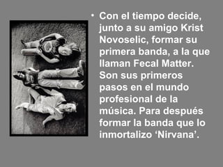 • Con el tiempo decide,
junto a su amigo Krist
Novoselic, formar su
primera banda, a la que
llaman Fecal Matter.
Son sus primeros
pasos en el mundo
profesional de la
música. Para después
formar la banda que lo
inmortalizo ‘Nirvana’.
 