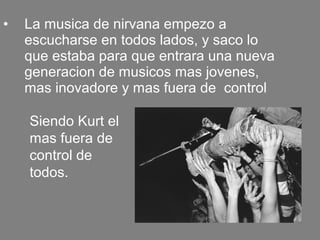 • La musica de nirvana empezo a
escucharse en todos lados, y saco lo
que estaba para que entrara una nueva
generacion de musicos mas jovenes,
mas inovadore y mas fuera de control
Siendo Kurt el
mas fuera de
control de
todos.
 