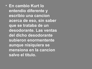 • En cambio Kurt lo
entendio diferente y
escribio una cancion
acerca de eso, sin saber
que se trataba de un
desodorante. Las ventas
del dicho desodorante
subieron enormentente
aunque nisiquiera se
mensiona en la cancion
salvo el titulo.
 