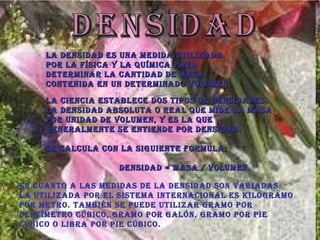 Densidad La densidad es una medida utilizada por la física y la química para determinar la cantidad de masa contenida en un determinado volumen.   La ciencia establece dos tipos de densidades.  La densidad absoluta o real que mide la masa por unidad de volumen, y es la que generalmente se entiende por densidad.  Se calcula con la siguiente formula:  Densidad = masa / volumen.  En cuanto a las medidas de la densidad son variadas. La utilizada por el Sistema Internacional es kilogramo por metro. También se puede utilizar gramo por centímetro cúbico, gramo por galón, gramo por pie cúbico o libra por pie cúbico.  