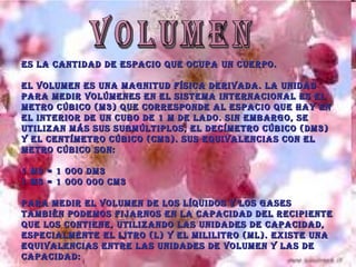 VOLUMEN Es la cantidad de espacio que ocupa un cuerpo. El volumen es una magnitud física derivada. La unidad para medir volúmenes en el Sistema Internacional es el metro cúbico (m3) que corresponde al espacio que hay en el interior de un cubo de 1 m de lado. Sin embargo, se utilizan más sus submúltiplos, el decímetro cúbico (dm3) y el centímetro cúbico (cm3). Sus equivalencias con el metro cúbico son: 1 m3 = 1 000 dm3 1 m3 = 1 000 000 cm3 Para medir el volumen de los líquidos y los gases también podemos fijarnos en la capacidad del recipiente que los contiene, utilizando las unidades de capacidad, especialmente el litro (l) y el mililitro (ml). Existe una equivalencias entre las unidades de volumen y las de capacidad: 1 l = 1 dm3        1 ml= 1 cm3 