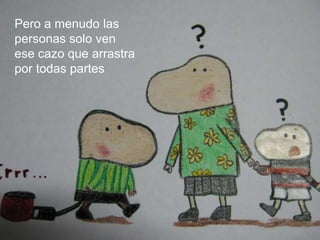 Pero a menudo las personas solo ven  ese cazo que arrastra por todas partes