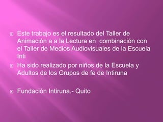 Este trabajo es el resultado del Taller de Animación a a la Lectura en  combinación con el Taller de Medios Audiovisuales de la Escuela IntiHa sido realizado por niños de la Escuela y Adultos de los Grupos de fe de IntirunaFundación Intiruna.- Quito