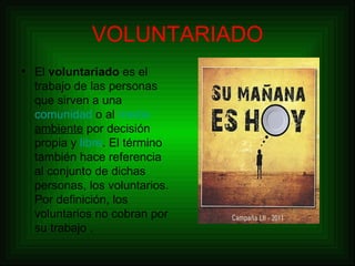 VOLUNTARIADO El  voluntariado  es el trabajo de las personas que sirven a una  comunidad  o al  medio  ambiente  por decisión propia y  libre . El término también hace referencia al conjunto de dichas personas, los voluntarios. Por definición, los voluntarios no cobran por su trabajo . 