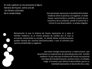 En este capítulo se nos presenta la figura literaria de Fausto  como uno delos héroes culturales de la modernidad.Este personaje representa la dualidad del hombre moderno entre lo positivo y lo negativo  en dodeFausto  como hombre y científico, a partir de sus ilusiones y de su ambición, pierde el control de si mismo lo cual desencadena  su propia tragedia. Básicamente lo que la historia de Fausto representa en si para el hombre moderno, es el mismo proceso de cambio por el cual se encuentra atravesando su mundo,  en donde dichas transformaciones  pueden llevarlo por caminos bienaventurados, o por el contrario por caminos desdichados y negativosque traen consigo consecuencias  y repercusiones  que desembocan en experiencias de aprendizaje para este  hombre moderno. Es por esto que la historia de Fausto nos presenta tres tipos de transformaciones: primero como  el soñador, luego  el amante y por último el desarrollista, que en su totalidad representan el desarrollo de su vida. 