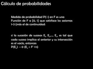 Cálculo de probabilidades Medida de probabilidad P(–) en F es una Función de F a [0, 1] que satisface los axiomas 1-3 (más el de continuidad:  si la sucesión de sucesos E 1 , E 2 ,…, E n , es tal que cada suceso implica el anterior y su intersección es el vacío, entonces P(E n ) -> 0 (E n  ∈ F ∀n) 