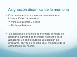 Asignación dinámica de la memoriaC++ cuenta con dos métodos para almacenar información en la memoria:Variables globales y localesDe forma dinámicaLa asignación dinámica de memoria consiste en asignar la cantidad de memoria necesaria para almacenar un objeto durante la ejecución del programa, en vez de hacerlo en el momento de la compilación del mismo.