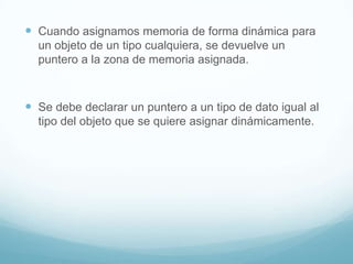 Cuando asignamos memoria de forma dinámica para un objeto de un tipo cualquiera, se devuelve un puntero a la zona de memoria asignada.Se debe declarar un puntero a un tipo de dato igual al tipo del objeto que se quiere asignar dinámicamente.