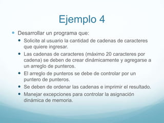 Ejemplo 4Desarrollar un programa que:Solicite al usuario la cantidad de cadenas de caracteres que quiere ingresar.Las cadenas de caracteres (máximo 20 caracteres por cadena) se deben de crear dinámicamente y agregarse a un arreglo de punteros.El arreglo de punteros se debe de controlar por un puntero de punteros.Se deben de ordenar las cadenas e imprimir el resultado.Manejar excepciones para controlar la asignación dinámica de memoria.