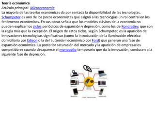 Teoría económicaArtículo principal: MicroeconomíaLa mayoría de las teorías económicas da por sentada la disponibilidad de las tecnologías. Schumpeter es uno de los pocos economistas que asignó a las tecnologías un rol central en los fenómenos económicos. En sus obras señala que los modelos clásicos de la economía no pueden explicar los ciclos periódicos de expansión y depresión, como los de Kondratiev, que son la regla más que la excepción. El origen de estos ciclos, según Schumpeter, es la aparición de innovaciones tecnológicas significativas (como la introducción de la iluminación eléctrica domiciliaria por Edison o la del automóvil económico por Ford) que generan una fase de expansión económica. La posterior saturación del mercado y la aparición de empresarios competidores cuando desaparece el monopolio temporario que da la innovación, conducen a la siguiente fase de depresión.