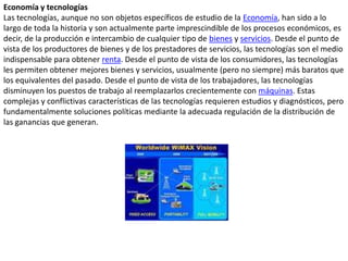 Economía y tecnologíasLas tecnologías, aunque no son objetos específicos de estudio de la Economía, han sido a lo largo de toda la historia y son actualmente parte imprescindible de los procesos económicos, es decir, de la producción e intercambio de cualquier tipo de bienes y servicios. Desde el punto de vista de los productores de bienes y de los prestadores de servicios, las tecnologías son el medio indispensable para obtener renta. Desde el punto de vista de los consumidores, las tecnologías les permiten obtener mejores bienes y servicios, usualmente (pero no siempre) más baratos que los equivalentes del pasado. Desde el punto de vista de los trabajadores, las tecnologías disminuyen los puestos de trabajo al reemplazarlos crecientemente con máquinas. Estas complejas y conflictivas características de las tecnologías requieren estudios y diagnósticos, pero fundamentalmente soluciones políticas mediante la adecuada regulación de la distribución de las ganancias que generan.