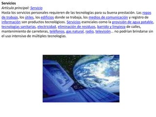 ServiciosArtículo principal: ServicioHasta los servicios personales requieren de las tecnologías para su buena prestación. Las ropas de trabajo, los útiles, los edificios donde se trabaja, los medios de comunicación y registro de información son productos tecnológicos. Servicios esenciales como la provisión de agua potable, tecnologías sanitarias, electricidad, eliminación de residuos, barrido y limpieza de calles, mantenimiento de carreteras, teléfonos, gas natural, radio, televisión... no podrían brindarse sin el uso intensivo de múltiples tecnologías.