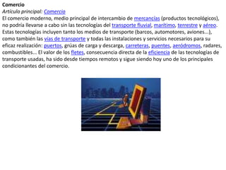 ComercioArtículo principal: ComercioEl comercio moderno, medio principal de intercambio de mercancías (productos tecnológicos), no podría llevarse a cabo sin las tecnologías del transporte fluvial, marítimo, terrestre y aéreo. Estas tecnologías incluyen tanto los medios de transporte (barcos, automotores, aviones...), como también las vías de transporte y todas las instalaciones y servicios necesarios para su eficaz realización: puertos, grúas de carga y descarga, carreteras, puentes, aeródromos, radares, combustibles... El valor de los fletes, consecuencia directa de la eficiencia de las tecnologías de transporte usadas, ha sido desde tiempos remotos y sigue siendo hoy uno de los principales condicionantes del comercio.