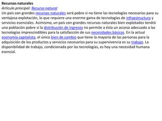 Recursos naturalesArtículo principal: Recurso naturalUn país con grandes recursos naturales será pobre si no tiene las tecnologías necesarias para su ventajosa explotación, lo que requiere una enorme gama de tecnologías de infraestructura y servicios esenciales. Asimismo, un país con grandes recursos naturales bien explotados tendrá una población pobre si la distribución de ingresos no permite a ésta un acceso adecuado a las tecnologías imprescindibles para la satisfacción de sus necesidades básicas. En la actual economía capitalista, el único bien de cambio que tiene la mayoría de las personas para la adquisición de los productos y servicios necesarios para su supervivencia es su trabajo. La disponibilidad de trabajo, condicionada por las tecnologías, es hoy una necesidad humana esencial.