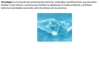 Tecnología es el conjunto de conocimientos técnicos, ordenados científicamente, que permiten diseñar y crear bienes y servicios que facilitan la adaptación al medio ambiente y satisfacer tanto las necesidades esenciales como los deseos de las personas