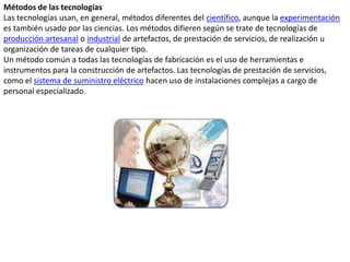 Métodos de las tecnologíasLas tecnologías usan, en general, métodos diferentes del científico, aunque la experimentación es también usado por las ciencias. Los métodos difieren según se trate de tecnologías de producción artesanal o industrial de artefactos, de prestación de servicios, de realización u organización de tareas de cualquier tipo.Un método común a todas las tecnologías de fabricación es el uso de herramientas e instrumentos para la construcción de artefactos. Las tecnologías de prestación de servicios, como el sistema de suministro eléctrico hacen uso de instalaciones complejas a cargo de personal especializado.