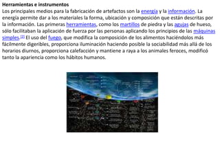 Herramientas e instrumentosLos principales medios para la fabricación de artefactos son la energía y la información. La energía permite dar a los materiales la forma, ubicación y composición que están descritas por la información. Las primeras herramientas, como los martillos de piedra y las agujas de hueso, sólo facilitaban la aplicación de fuerza por las personas aplicando los principios de las máquinas simples.[2] El uso del fuego, que modifica la composición de los alimentos haciéndolos más fácilmente digeribles, proporciona iluminación haciendo posible la sociabilidad más allá de los horarios diurnos, proporciona calefacción y mantiene a raya a los animales feroces, modificó tanto la apariencia como los hábitos humanos.
