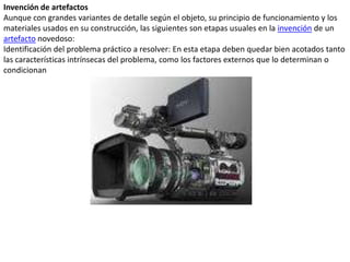 Invención de artefactosAunque con grandes variantes de detalle según el objeto, su principio de funcionamiento y los materiales usados en su construcción, las siguientes son etapas usuales en la invención de un artefacto novedoso:Identificación del problema práctico a resolver: En esta etapa deben quedar bien acotados tanto las características intrínsecas del problema, como los factores externos que lo determinan o condicionan