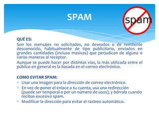 QUÉ ES:Son los mensajes no solicitados, no deseados o de remitente desconocido, habitualmente de tipo publicitario, enviados en grandes cantidades (incluso masivas) que perjudican de alguna o varias maneras al receptor.Aunque se puede hacer por distintas vías, la más utilizada entre el público en general es la basada en el correo electrónico.COMO EVITAR SPAM:Usar una imagen para la dirección de correo electrónico.En vez de poner el enlace a tu cuenta, usa una redirección (puede ser temporal o por un número de usos), y bórrala cuando recibas excesivo spam.Modificar la dirección para evitar el rastreo automático.SPAM
