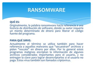 QUÉ ES:Originalmente, la palabra ransomware hacía referencia a una licencia de distribución de software, donde su autor requería un monto determinado de dinero para liberar el código fuente del programa. PARA QUÉ SIRVE:Actualmente el término se utiliza también para hacer referencia a aquellos malwares que "secuestran" archivos y piden "rescate" en dinero por ellos. Por lo general estos programas malignos encriptan la información de algunos archivos considerados importantes para el usuario, y no entregan la clave para lograr desencriptarlos si el usuario no paga. Estos virus también son llamados criptovirus.RANSOMWARE