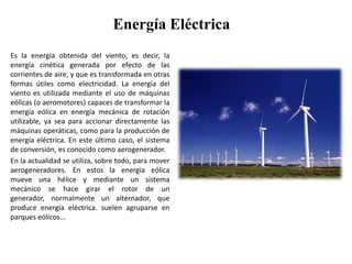 Energía EléctricaEs la energía obtenida del viento, es decir, la energía cinética generada por efecto de las corrientes de aire, y que es transformada en otras formas útiles como electricidad. La energía del viento es utilizada mediante el uso de máquinas eólicas (o aeromotores) capaces de transformar la energía eólica en energía mecánica de rotación utilizable, ya sea para accionar directamente las máquinas operáticas, como para la producción de energía eléctrica. En este último caso, el sistema de conversión, es conocido como aerogenerador.En la actualidad se utiliza, sobre todo, para mover aerogeneradores. En estos la energía eólica mueve una hélice y mediante un sistema mecánico se hace girar el rotor de un generador, normalmente un alternador, que produce energía eléctrica. suelen agruparse en parques eólicos...