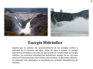 Energía HidráulicaAquella que se obtiene del aprovechamiento de las energías cinética y potencial de la corriente del agua, saltos de agua o mareas. La energía potencial acumulada en los saltos de agua puede ser transformada en energía eléctrica. Las centrales hidroeléctricas aprovechan energía de los ríos para poner en funcionamiento unas turbinas que arrastran un generador eléctrico.La utilización más significativa la constituyen las centrales hidroeléctricas de represas. 