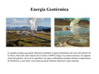 Energía GeotérmicaEs aquella energía que puede obtenerse mediante el aprovechamiento del calor del interior de la Tierra. Parte del calor interno de la Tierra (5.000ºC) llega a la corteza terrestre. En algunas zonas del planeta, cerca de la superficie, las aguas subterráneas pueden alcanzar temperaturas de ebullición, y, por tanto, servir para accionar turbinas eléctricas o para calentar.
