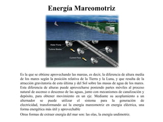 Energía MareomotrizEs la que se obtiene aprovechando las mareas, es decir, la diferencia de altura media de los mares según la posición relativa de la Tierra y la Luna, y que resulta de la atracción gravitatoria de esta última y del Sol sobre las masas de agua de los mares. Esta diferencia de alturas puede aprovecharse poniendo partes móviles al proceso natural de ascenso o descenso de las aguas, junto con mecanismos de canalización y depósito, para obtener movimiento en un eje.Mediante su acoplamiento a un alternador se puede utilizar el sistema para la generación de electricidad, transformando así la energía mareomotriz en energía eléctrica, una forma energética más útil y aprovechable Otras formas de extraer energía del mar son: las olas, la energía undimotriz.
