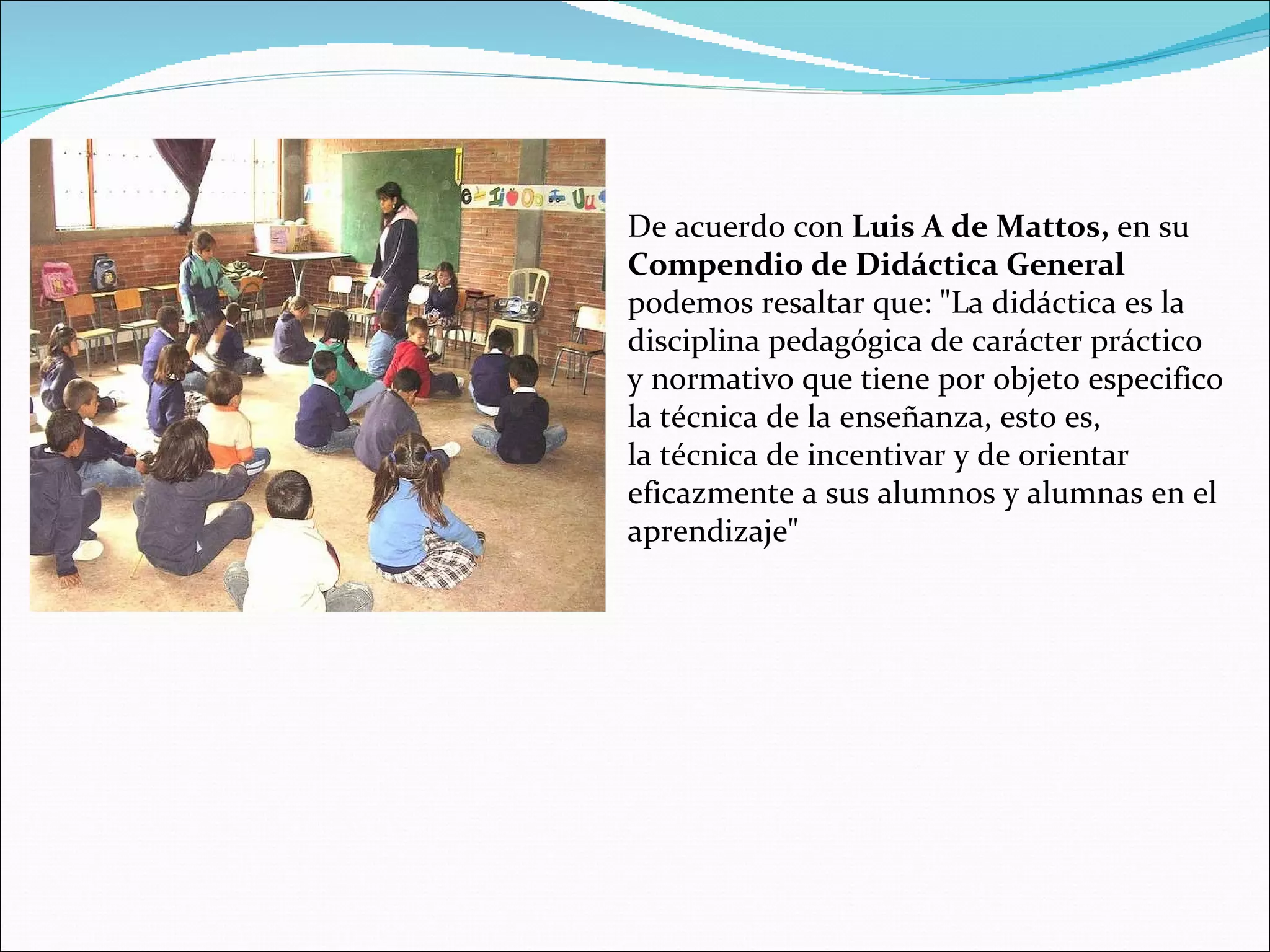 De acuerdo con  Luis A de Mattos,  en su  Compendio de Didáctica General podemos resaltar que: &quot;La didáctica es la disciplina pedagógica de carácter práctico y normativo que tiene por objeto especifico la técnica de la enseñanza, esto es, la técnica de incentivar y de orientar eficazmente a sus alumnos y alumnas en el aprendizaje&quot; 
