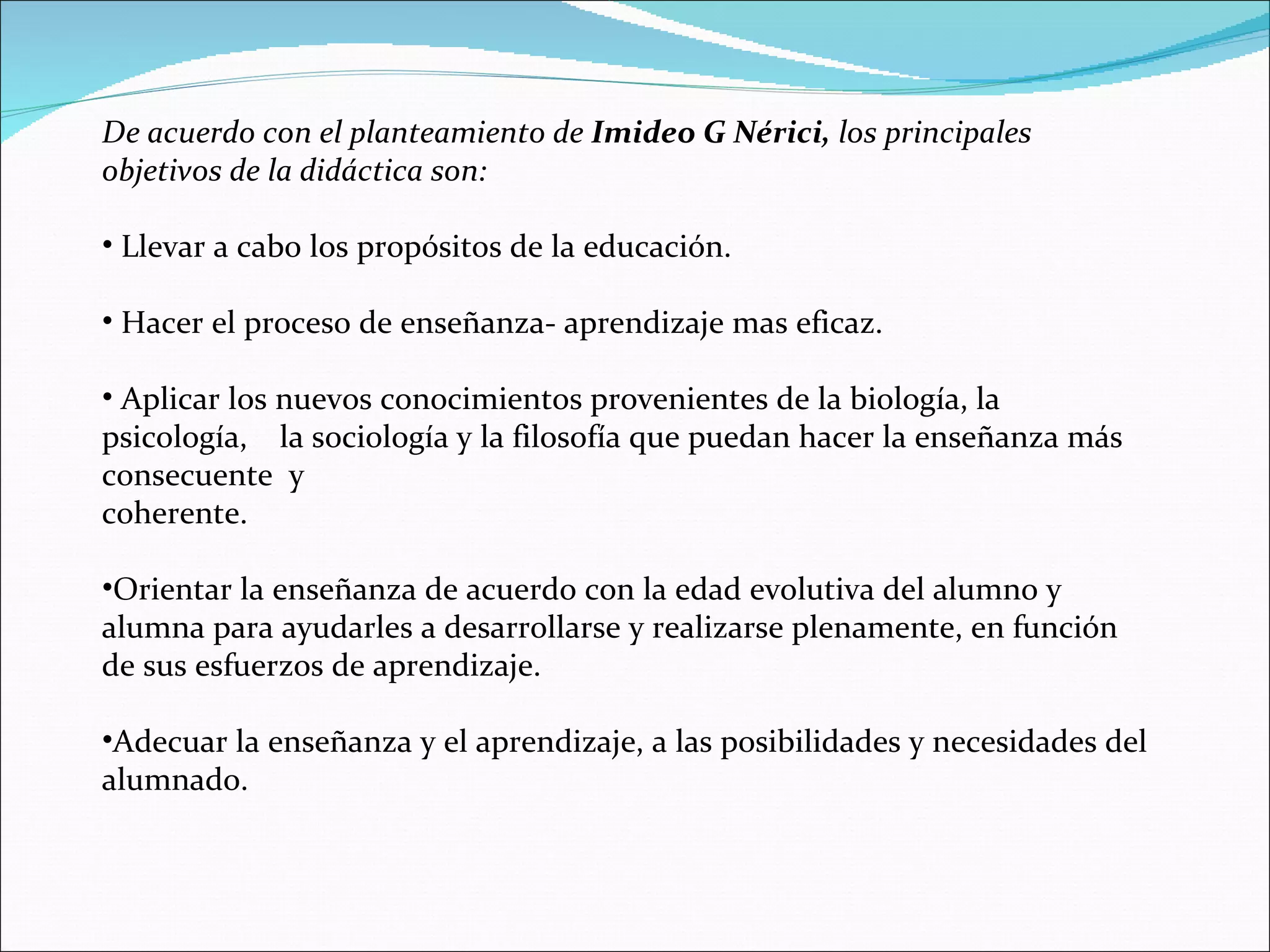 De acuerdo con el planteamiento de  Imideo G Nérici,  los principales objetivos de la didáctica son: Llevar a cabo los propósitos de la educación. Hacer el proceso de enseñanza- aprendizaje mas eficaz. Aplicar los nuevos conocimientos provenientes de la biología, la psicología,  la sociología y la filosofía que puedan hacer la enseñanza más consecuente  y coherente. Orientar la enseñanza de acuerdo con la edad evolutiva del alumno y alumna para ayudarles a desarrollarse y realizarse plenamente, en función de sus esfuerzos de aprendizaje. Adecuar la enseñanza y el aprendizaje, a las posibilidades y necesidades del alumnado. 