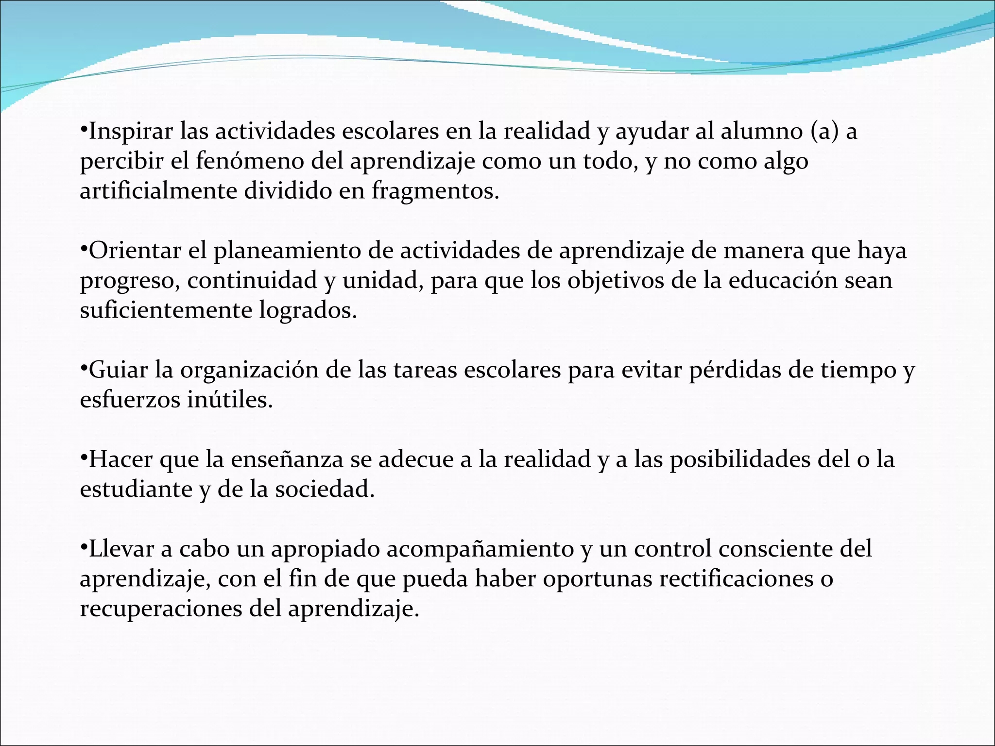 Inspirar las actividades escolares en la realidad y ayudar al alumno (a) a percibir el fenómeno del aprendizaje como un todo, y no como algo artificialmente dividido en fragmentos. Orientar el planeamiento de actividades de aprendizaje de manera que haya progreso, continuidad y unidad, para que los objetivos de la educación sean suficientemente logrados. Guiar la organización de las tareas escolares para evitar pérdidas de tiempo y esfuerzos inútiles. Hacer que la enseñanza se adecue a la realidad y a las posibilidades del o la estudiante y de la sociedad. Llevar a cabo un apropiado acompañamiento y un control consciente del aprendizaje, con el fin de que pueda haber oportunas rectificaciones o recuperaciones del aprendizaje. 