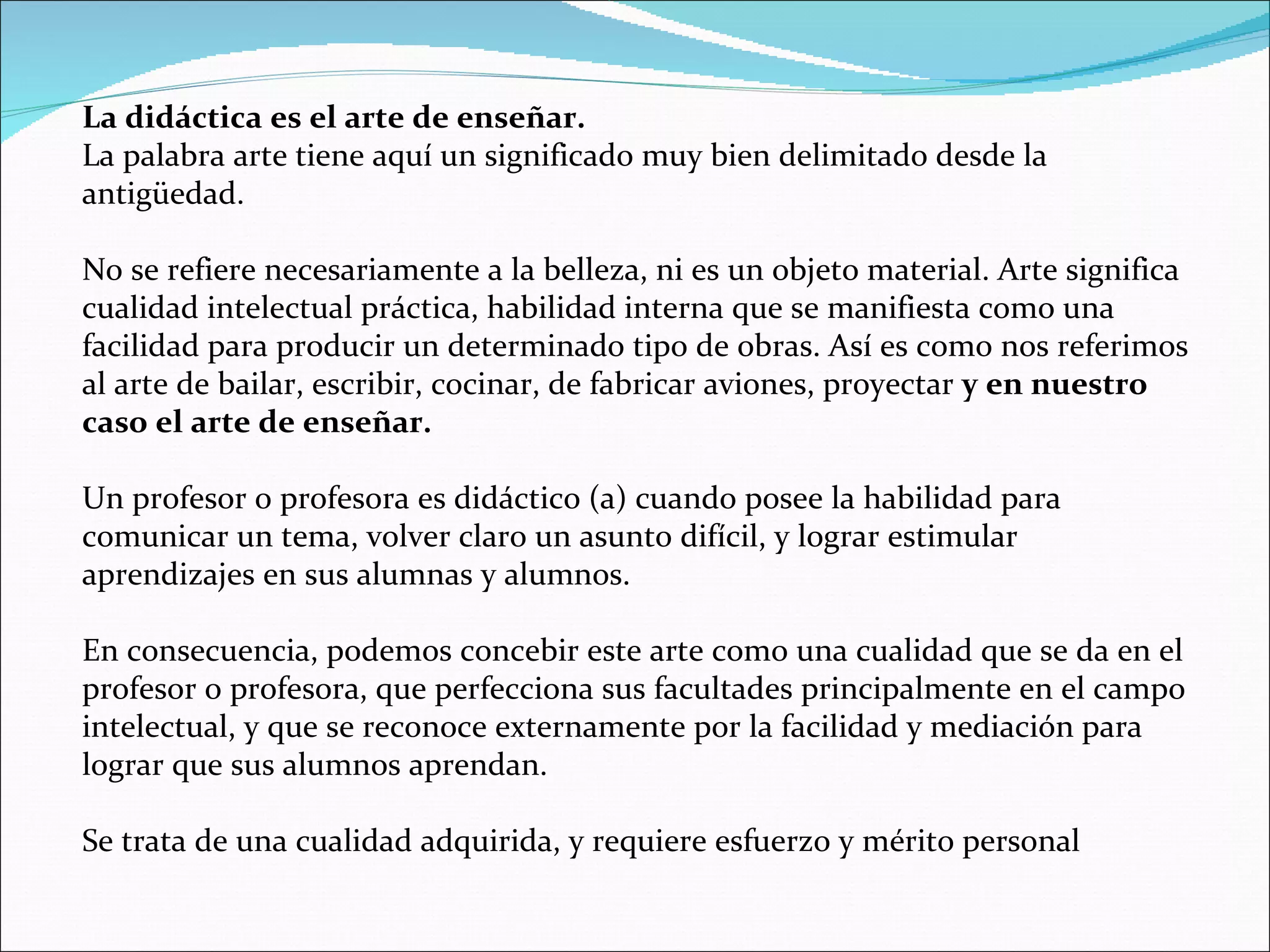 La didáctica es el arte de enseñar. La palabra arte tiene aquí un significado muy bien delimitado desde la antigüedad. No se refiere necesariamente a la belleza, ni es un objeto material. Arte significa cualidad intelectual práctica, habilidad interna que se manifiesta como una facilidad para producir un determinado tipo de obras. Así es como nos referimos al arte de bailar, escribir, cocinar, de fabricar aviones, proyectar  y en nuestro caso el arte de enseñar. Un profesor o profesora es didáctico (a) cuando posee la habilidad para comunicar un tema, volver claro un asunto difícil, y lograr estimular aprendizajes en sus alumnas y alumnos. En consecuencia, podemos concebir este arte como una cualidad que se da en el profesor o profesora, que perfecciona sus facultades principalmente en el campo intelectual, y que se reconoce externamente por la facilidad y mediación para lograr que sus alumnos aprendan. Se trata de una cualidad adquirida, y requiere esfuerzo y mérito personal 