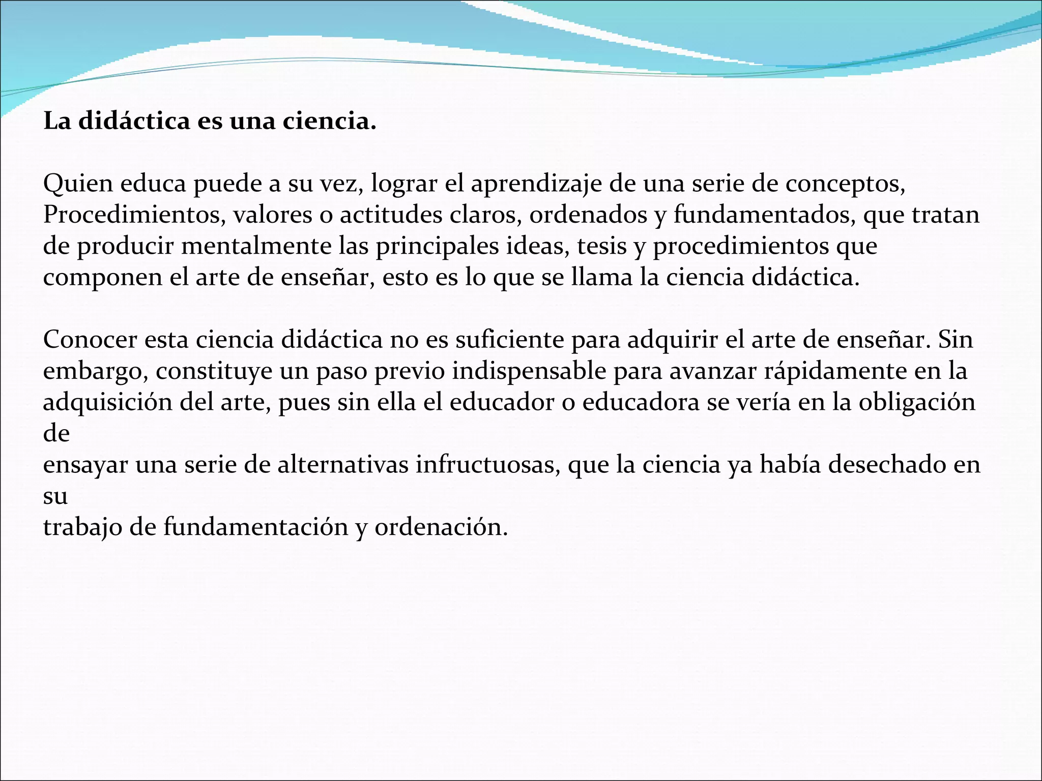 La didáctica es una ciencia. Quien educa puede a su vez, lograr el aprendizaje de una serie de conceptos, Procedimientos, valores o actitudes claros, ordenados y fundamentados, que tratan de producir mentalmente las principales ideas, tesis y procedimientos que componen el arte de enseñar, esto es lo que se llama la ciencia didáctica. Conocer esta ciencia didáctica no es suficiente para adquirir el arte de enseñar. Sin embargo, constituye un paso previo indispensable para avanzar rápidamente en la adquisición del arte, pues sin ella el educador o educadora se vería en la obligación de ensayar una serie de alternativas infructuosas, que la ciencia ya había desechado en su trabajo de fundamentación y ordenación. 