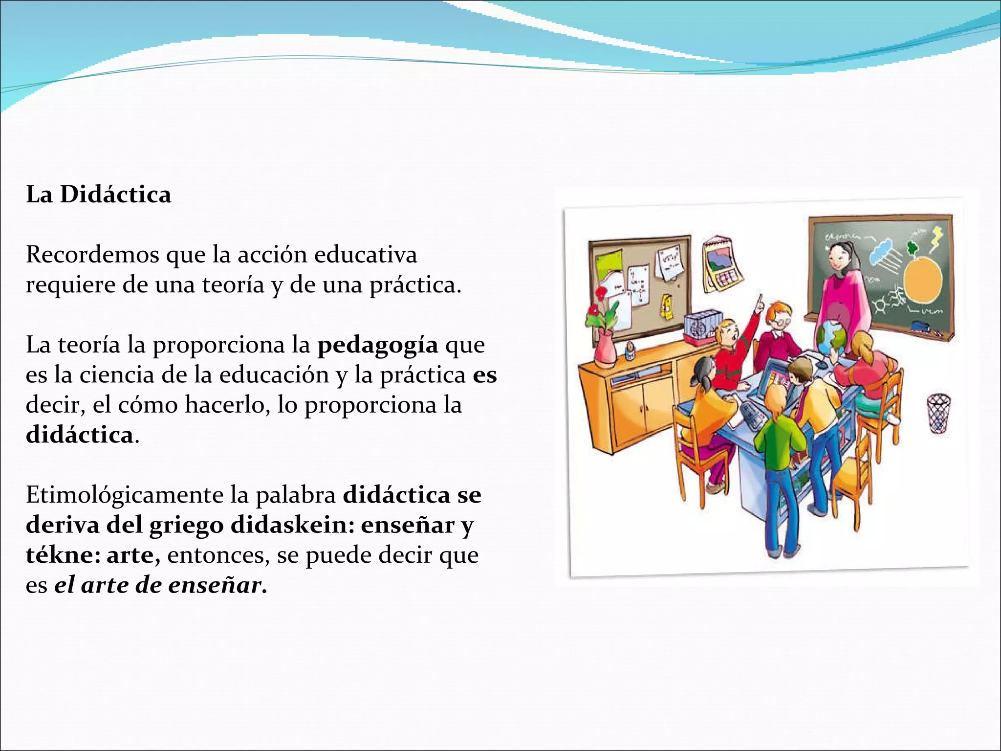 La Didáctica Recordemos que la acción educativa requiere de una teoría y de una práctica. La teoría la proporciona la  pedagogía  que es la ciencia de la educación y la práctica  es  decir, el cómo hacerlo, lo proporciona la  didáctica . Etimológicamente la palabra  didáctica se deriva del griego didaskein: enseñar y tékne: arte,  entonces, se puede decir que es  el arte de enseñar. 