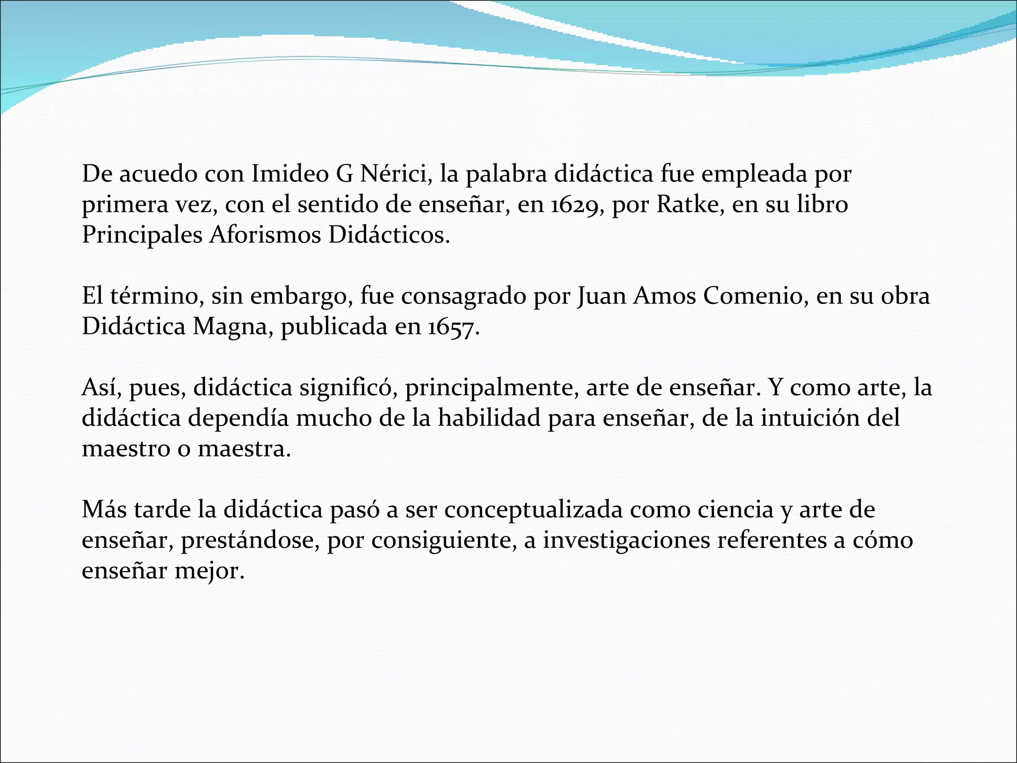 De acuedo con Imideo G Nérici, la palabra didáctica fue empleada por primera vez, con el sentido de enseñar, en 1629, por Ratke, en su libro Principales Aforismos Didácticos.  El término, sin embargo, fue consagrado por Juan Amos Comenio, en su obra Didáctica Magna, publicada en 1657. Así, pues, didáctica significó, principalmente, arte de enseñar. Y como arte, la didáctica dependía mucho de la habilidad para enseñar, de la intuición del maestro o maestra. Más tarde la didáctica pasó a ser conceptualizada como ciencia y arte de enseñar, prestándose, por consiguiente, a investigaciones referentes a cómo enseñar mejor. 