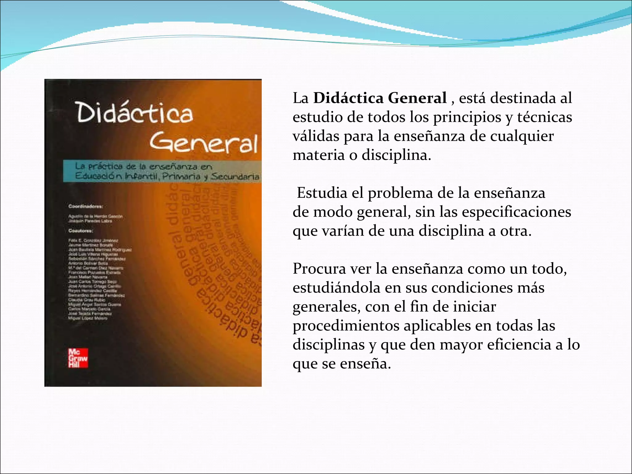 La  Didáctica General  , está destinada al estudio de todos los principios y técnicas válidas para la enseñanza de cualquier materia o disciplina. Estudia el problema de la enseñanza de modo general, sin las especificaciones que varían de una disciplina a otra.  Procura ver la enseñanza como un todo, estudiándola en sus condiciones más generales, con el fin de iniciar procedimientos aplicables en todas las disciplinas y que den mayor eficiencia a lo que se enseña. 