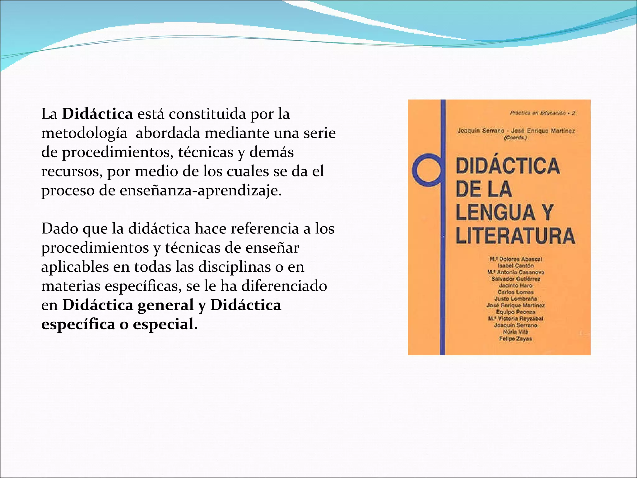La  Didáctica  está constituida por la metodología  abordada mediante una serie de procedimientos, técnicas y demás recursos, por medio de los cuales se da el proceso de enseñanza-aprendizaje. Dado que la didáctica hace referencia a los procedimientos y técnicas de enseñar aplicables en todas las disciplinas o en materias específicas, se le ha diferenciado en  Didáctica general y Didáctica específica o especial. 