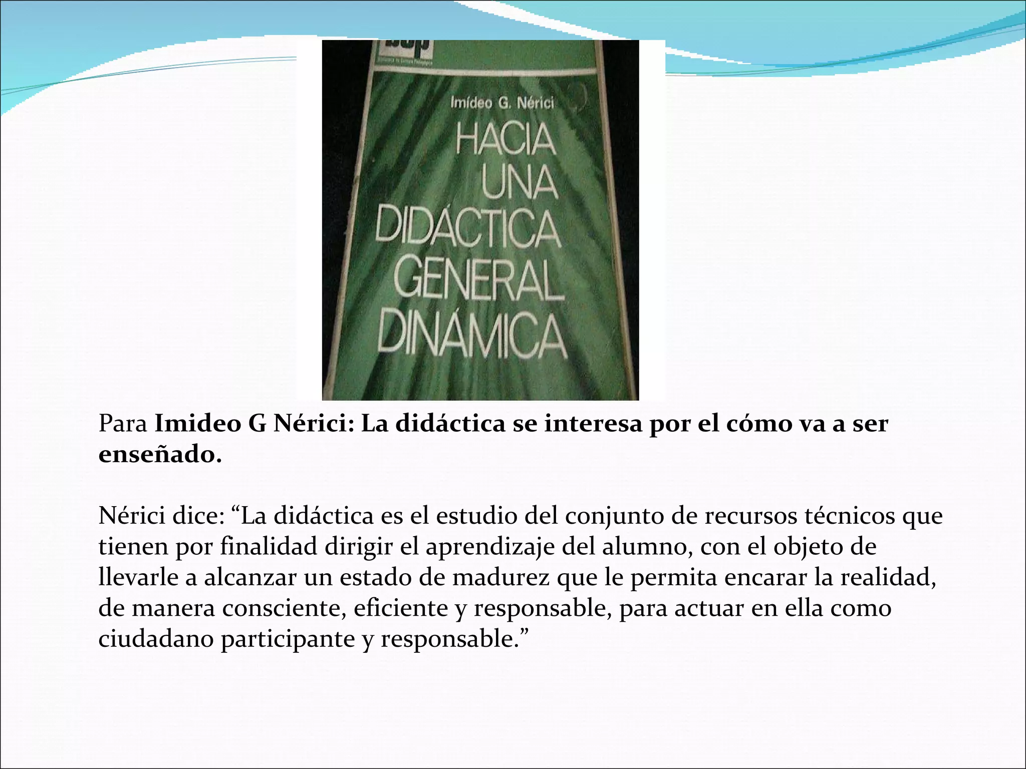 Para  Imideo G Nérici: La didáctica se interesa por el cómo va a ser enseñado. Nérici dice: “La didáctica es el estudio del conjunto de recursos técnicos que tienen por finalidad dirigir el aprendizaje del alumno, con el objeto de llevarle a alcanzar un estado de madurez que le permita encarar la realidad, de manera consciente, eficiente y responsable, para actuar en ella como ciudadano participante y responsable.” 