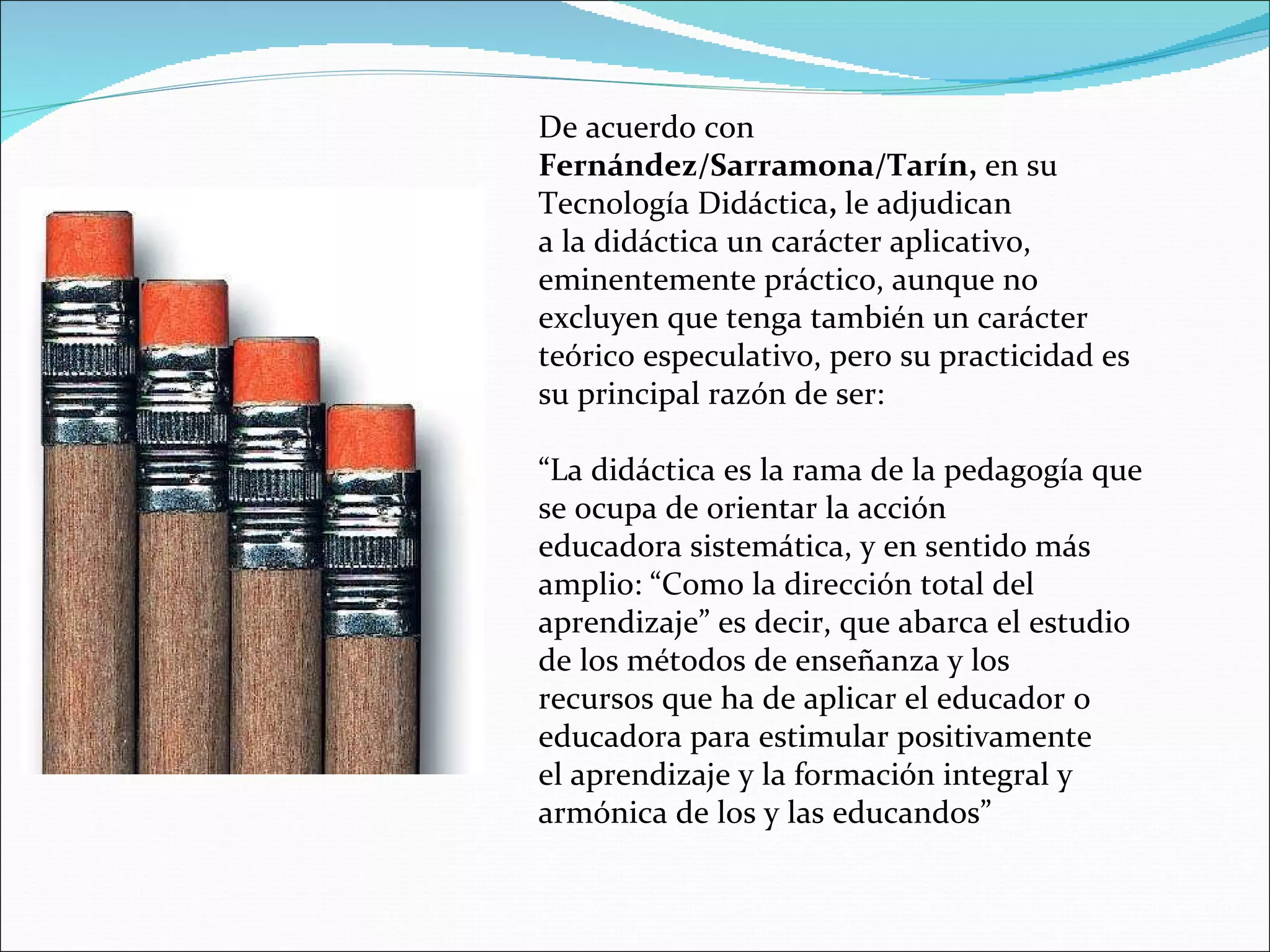 De acuerdo con  Fernández/Sarramona/Tarín,  en su Tecnología Didáctica ,  le adjudican a la didáctica un carácter aplicativo, eminentemente práctico, aunque no excluyen que tenga también un carácter teórico especulativo, pero su practicidad es su principal razón de ser: “ La didáctica es la rama de la pedagogía que se ocupa de orientar la acción educadora sistemática, y en sentido más amplio: “Como la dirección total del aprendizaje” es decir, que abarca el estudio de los métodos de enseñanza y los recursos que ha de aplicar el educador o educadora para estimular positivamente el aprendizaje y la formación integral y armónica de los y las educandos” 