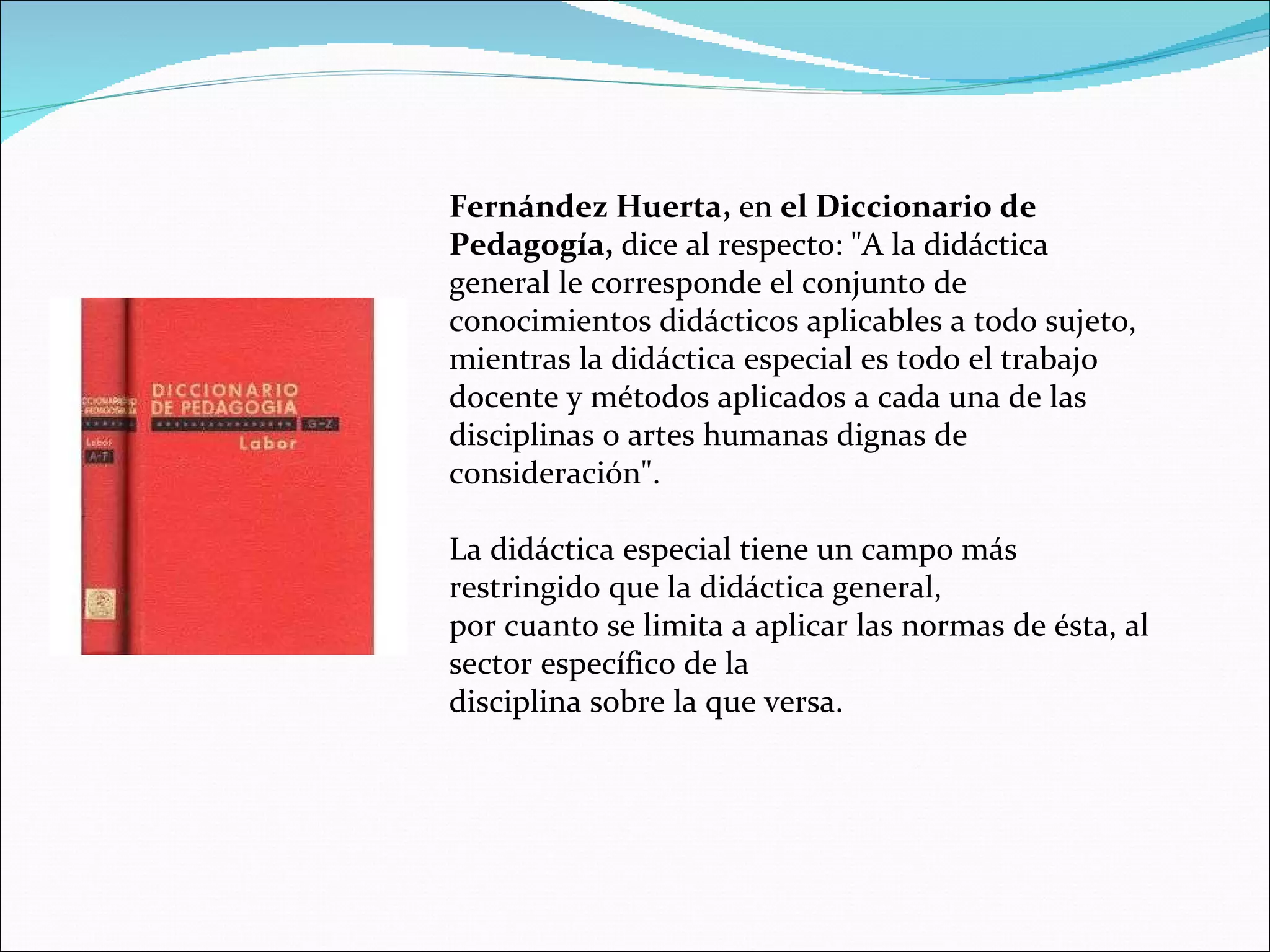 Fernández Huerta,  en  el Diccionario de Pedagogía,  dice al respecto: &quot;A la didáctica general le corresponde el conjunto de conocimientos didácticos aplicables a todo sujeto, mientras la didáctica especial es todo el trabajo docente y métodos aplicados a cada una de las disciplinas o artes humanas dignas de consideración&quot;. La didáctica especial tiene un campo más restringido que la didáctica general, por cuanto se limita a aplicar las normas de ésta, al sector específico de la disciplina sobre la que versa. 