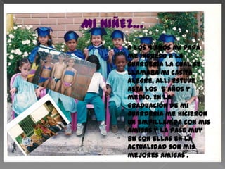 MI NIÑEZ…a los 4 años mi papá  me ingreso a la guardería la cual se llamaba mi casita alegre, allí estuve asta los  5 años y medio. En la graduación de mi guardería me hicieron un empillamda con mis amigas y la pase muy bn con ellas en la actualidad son mis mejores amigas .  