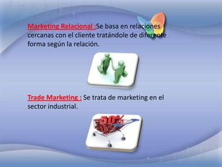 Marketing Relacional :Se basa en relaciones cercanas con el cliente tratándole de diferente forma según la relación.Trade Marketing :Se trata de marketing en el sector industrial.