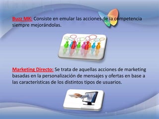 Buzz MK:Consiste en emular las acciones de la competencia siempre mejorándolas. Marketing Directo:Se trata de aquellas acciones de marketing basadas en la personalización de mensajes y ofertas en base a las características de los distintos tipos de usuarios.