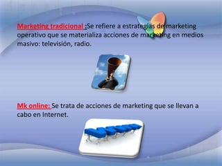 Marketing tradicional :Se refiere a estrategias de marketing operativo que se materializa acciones de marketing en medios masivo: televisión, radio. Mk online: Se trata de acciones de marketing que se llevan a cabo en Internet.