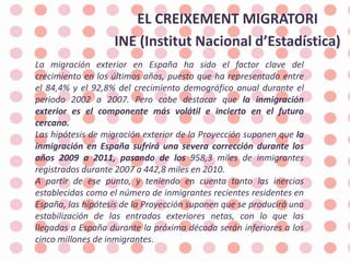 EL CREIXEMENT MIGRATORI  INE (Institut Nacional d’Estadística) La migración exterior en España ha sido el factor clave del crecimiento en los últimos años, puesto que ha representado entre el 84,4% y el 92,8% del crecimiento demográfico anual durante el periodo 2002 a 2007. Pero cabe destacar que la inmigración exterior es el componente más volátil e incierto en el futuro cercano. Las hipótesis de migración exterior de la Proyección suponen que la inmigración en España sufrirá una severa corrección durante los años 2009 a 2011, pasando de los 958,3 miles de inmigrantes registrados durante 2007 a 442,8 miles en 2010. A partir de ese punto, y teniendo en cuenta tanto las inercias establecidas como el número de inmigrantes recientes residentes en España, las hipótesis de la Proyección suponen que se producirá una estabilización de las entradas exteriores netas, con lo que las llegadas a España durante la próxima década serán inferiores a los cinco millones de inmigrantes. 