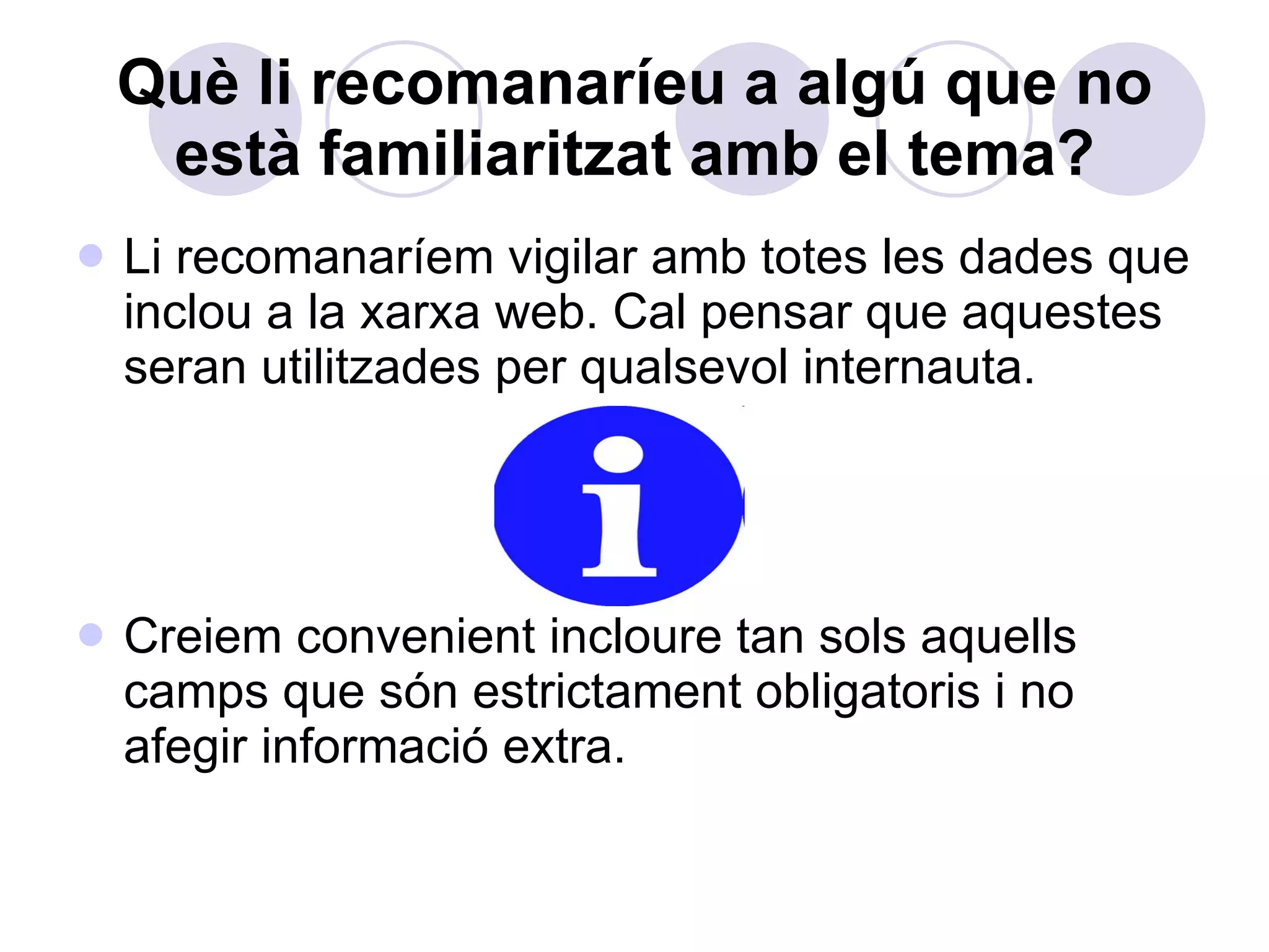 Què li recomanaríeu a algú que no està familiaritzat amb el tema? Li recomanaríem vigilar amb totes les dades que inclou a la xarxa web. Cal pensar que aquestes seran utilitzades per qualsevol internauta.  Creiem convenient incloure tan sols aquells camps que són estrictament obligatoris i no afegir informació extra. 