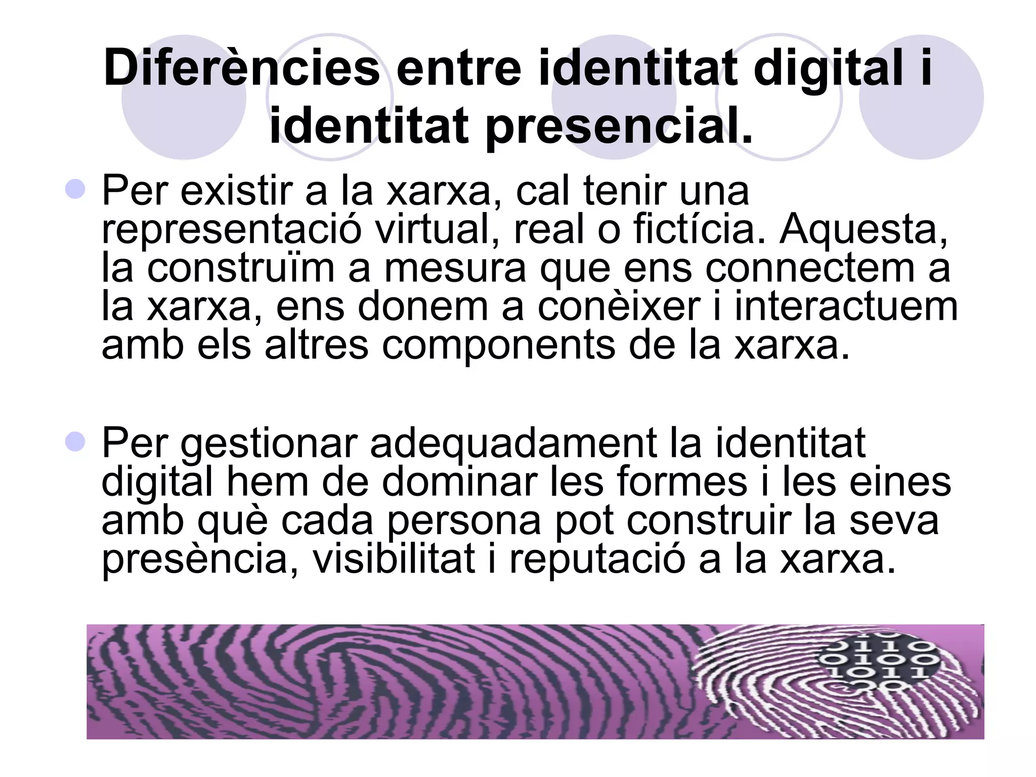 Diferències entre identitat digital i identitat presencial.   Per existir a la xarxa, cal tenir una representació virtual, real o fictícia. Aquesta, la construïm a mesura que ens connectem a la xarxa, ens donem a conèixer i interactuem amb els altres components de la xarxa. Per gestionar adequadament la identitat digital hem de dominar les formes i les eines amb què cada persona pot construir la seva presència, visibilitat i reputació a la xarxa. 