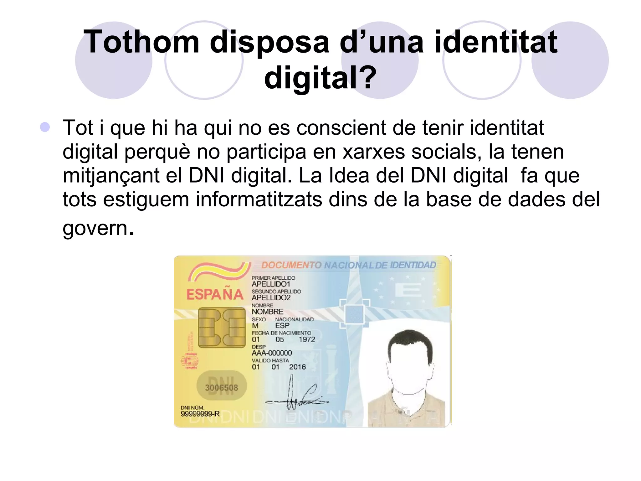 Tothom disposa d’una identitat digital? Tot i que hi ha qui no es conscient de tenir identitat digital perquè no participa en xarxes socials, la tenen mitjançant el DNI digital. La Idea del DNI digital  fa que tots estiguem informatitzats dins de la base de dades del govern .   